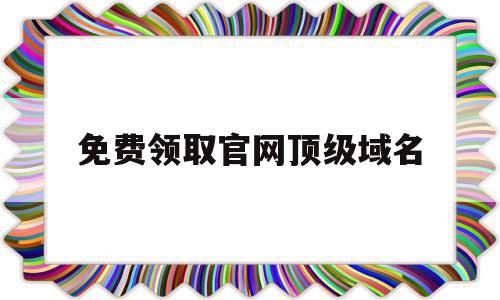 免费领取官网顶级域名(免费领取官网顶级域名是真的吗)