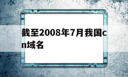 截至2008年7月我国cn域名(截至2008年7月,我国cn域名下的网站数占网站总数的)