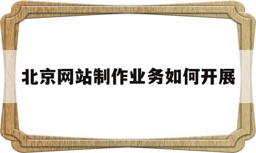 北京网站制作业务如何开展的简单介绍