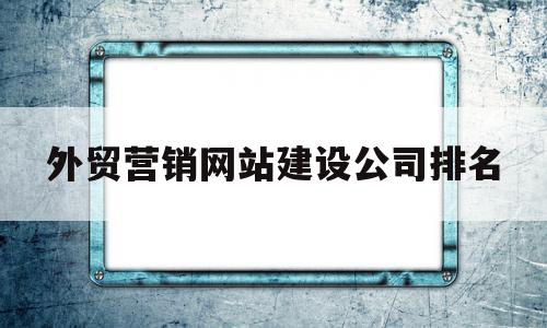 外贸营销网站建设公司排名(外贸营销型网站建设公司)