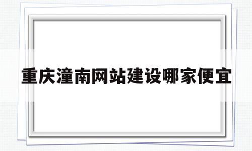 重庆潼南网站建设哪家便宜(潼南网主流媒体 潼南门户)