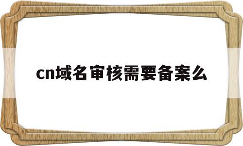 cn域名审核需要备案么(域名审核常规时间为多少个工作日)