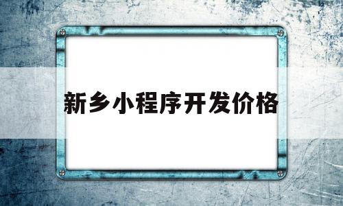 新乡小程序开发价格(小程序的开发需要多少钱)