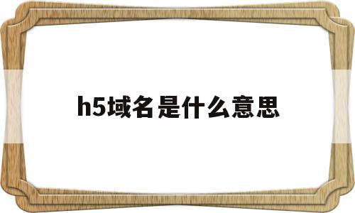 h5域名是什么意思(h5域名是什么意思呀)