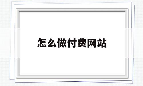 怎么做付费网站(怎么做付费网站赚钱)