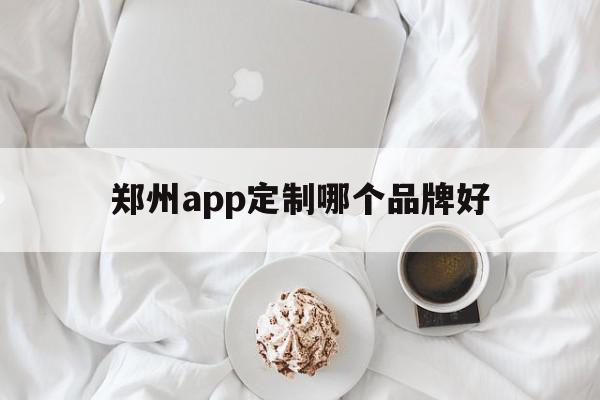 郑州app定制哪个品牌好(郑州app定制哪个品牌好点)