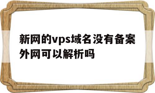 新网的vps域名没有备案外网可以解析吗(新网的vps域名没有备案外网可以解析吗安全吗)