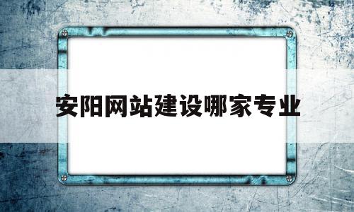 安阳网站建设哪家专业(专业网站建设公司哪家好)