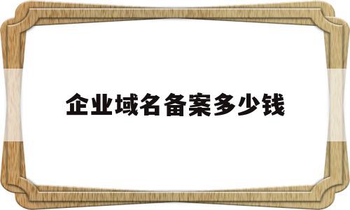 企业域名备案多少钱(企业备案域名容易掉吗)