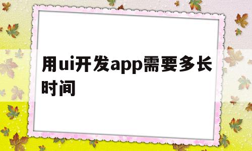 用ui开发app需要多长时间(用ui开发app需要多长时间才能开发)