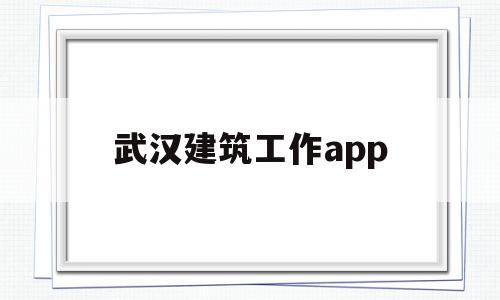 武汉建筑工作app(武汉建筑工作怎么找工作的)