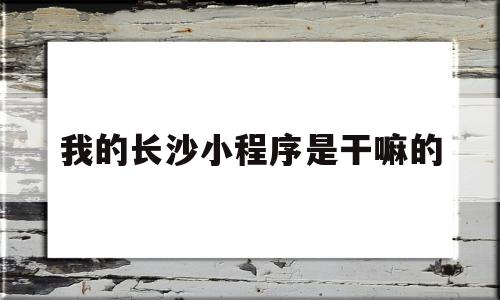 我的长沙小程序是干嘛的(我的长沙小程序是干嘛的呀)