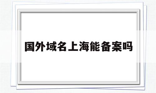 国外域名上海能备案吗(海外域名能在国内备案吗)