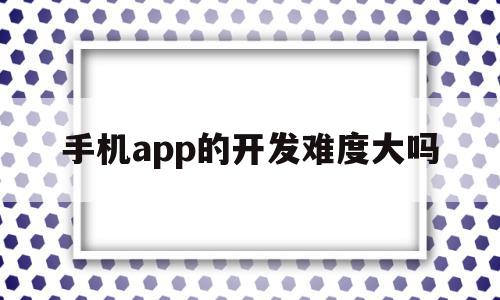 手机app的开发难度大吗(手机app开发需要什么技术)