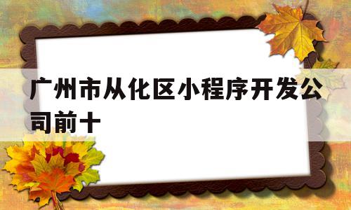 广州市从化区小程序开发公司前十的简单介绍,广州市从化区小程序开发公司前十的简单介绍,广州市从化区小程序开发公司前十,信息,百度,模板,第1张