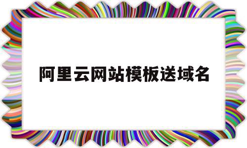 阿里云网站模板送域名(阿里云网站模板送域名是真的吗)