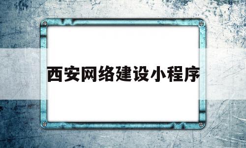 西安网络建设小程序(西安网络建设小程序有哪些)