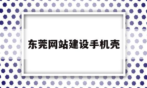 东莞网站建设手机壳(东莞手机壳工厂集中在哪里)