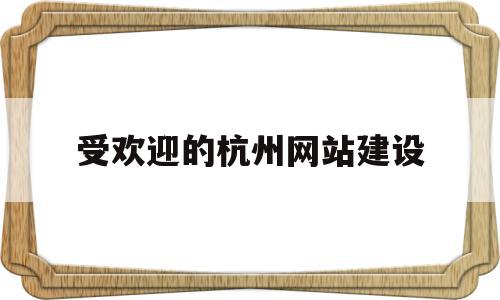 受欢迎的杭州网站建设(杭州网站建设排名前十公司)