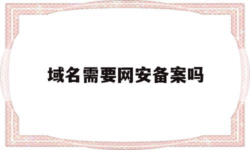 域名需要网安备案吗(域名需要网安备案吗安全吗)