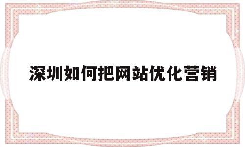 深圳如何把网站优化营销(深圳网站做优化哪家公司好)