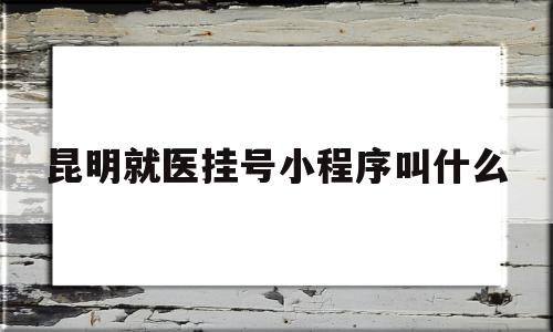 昆明就医挂号小程序叫什么(昆明市就医网上挂号平台叫什么)