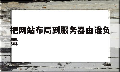 把网站布局到服务器由谁负责(把网站布局到服务器由谁负责维护)