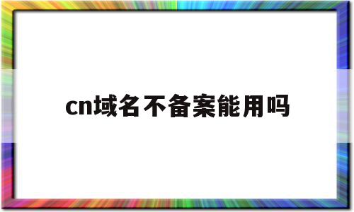 cn域名不备案能用吗(cn域名不备案能解析到国外吗)