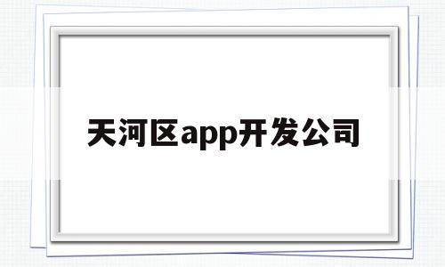 天河区app开发公司(天河区app开发公司有哪些),天河区app开发公司(天河区app开发公司有哪些),天河区app开发公司,信息,微信,APP,第1张