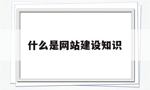 什么是网站建设知识(网站建设需要什么技术)