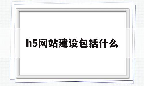 h5网站建设包括什么(h5网站建设包括什么内容)