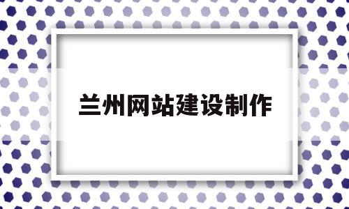 兰州网站建设制作(兰州做网站 咨询兰州做网站公司)