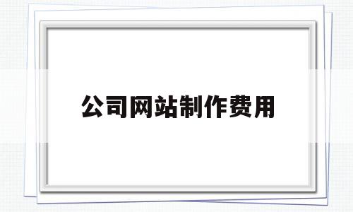 公司网站制作费用(公司网站制作需要多少钱)