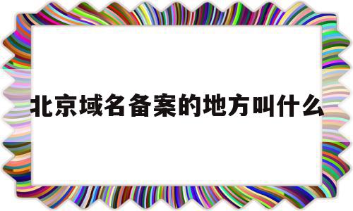 北京域名备案的地方叫什么(北京域名备案为什么这么长时间)