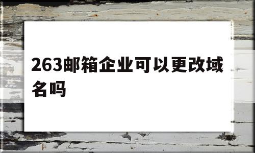 263邮箱企业可以更改域名吗(263邮箱企业可以更改域名吗怎么改)