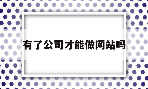 有了公司才能做网站吗(公司需要有自己的网站吗)