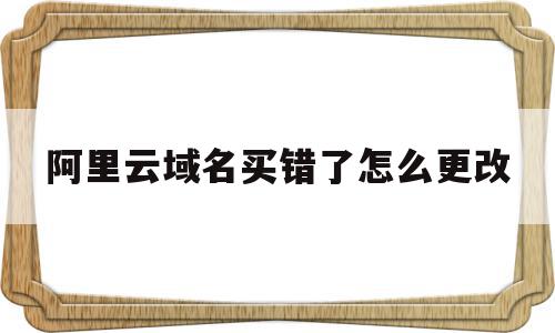 阿里云域名买错了怎么更改(阿里云购买的域名最低有效期为多久)