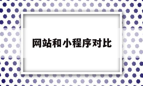 网站和小程序对比(小程序和网页哪个好做)