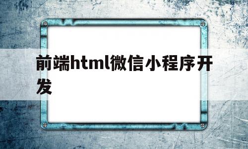 前端html微信小程序开发(前端html微信小程序开发流程)