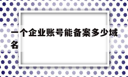 一个企业账号能备案多少域名(企业网站备案域名可以是个人吗)