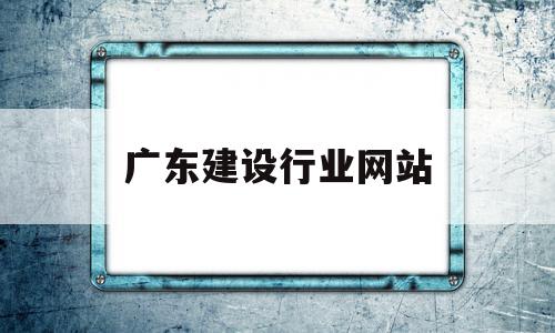 广东建设行业网站(广东省建设行业统一平台)