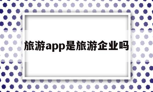 旅游app是旅游企业吗(旅游app是旅游企业吗知乎)