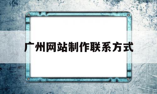 广州网站制作联系方式(广州网站制作哪家比较好)