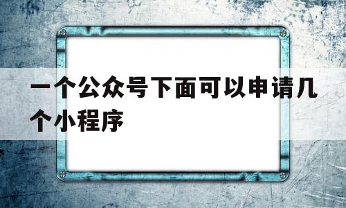 一个公众号下面可以申请几个小程序(一个公众号下面可以申请几个小程序账号)