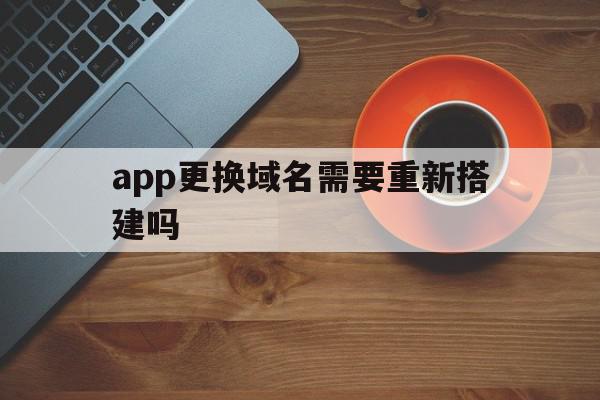 app更换域名需要重新搭建吗(app换域名,以前下载的app会失效吗)