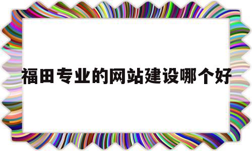 福田专业的网站建设哪个好(深圳福田网络科技有限公司有哪些)