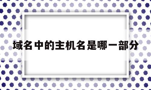 域名中的主机名是哪一部分(域名里面的主机名是哪一部分)