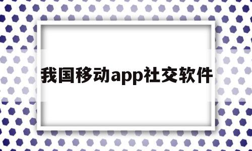 我国移动app社交软件(我国移动app社交软件叫什么)