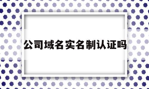 公司域名实名制认证吗(企业域名实名认证证件类型怎么填写)