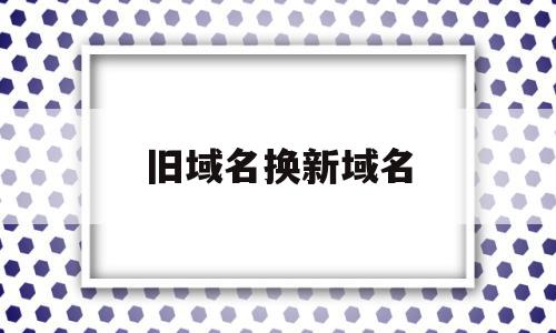 旧域名换新域名(网站换了域名后旧域名什么时候删除)